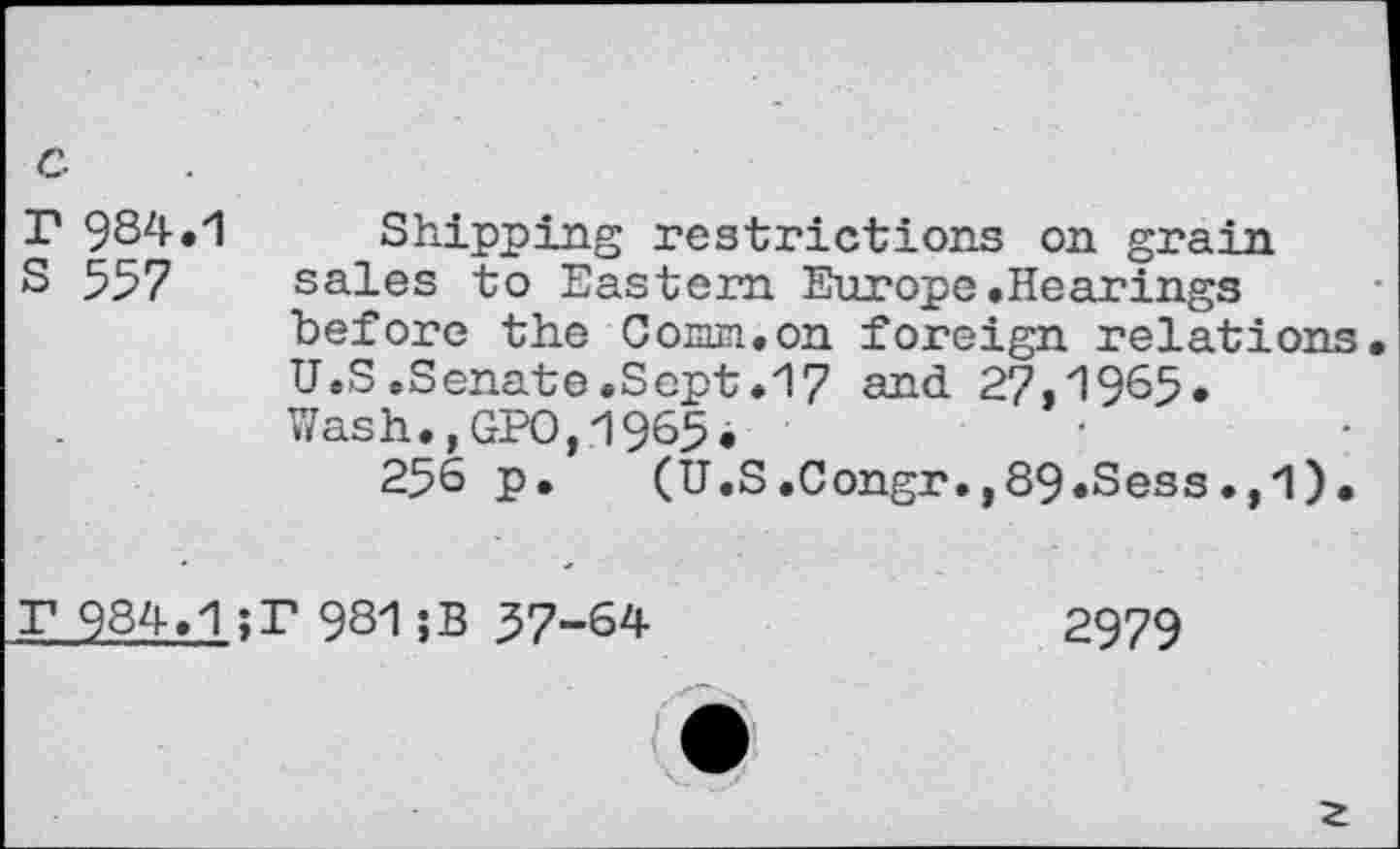 ﻿T 984.
S 557
Shipping restrictions on grain sales to Eastern Europe.Hearings before the CoEun.on foreign relations. U.S»Senate.Sept.17 and 27,1965. Wash.,GPO,1965.
256 p. (U.S.Congr.,89.Sess.,1).
T 984.
;T 981;B 57-64
2979